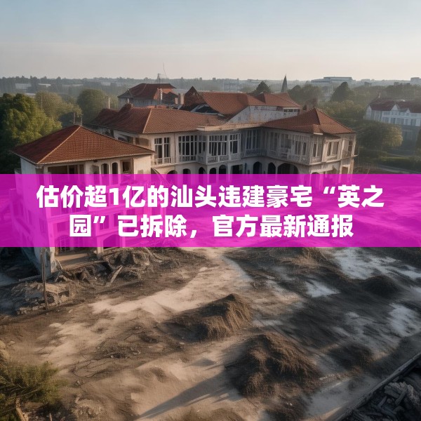 估价超1亿的汕头违建豪宅“英之园”已拆除，官方最新通报
