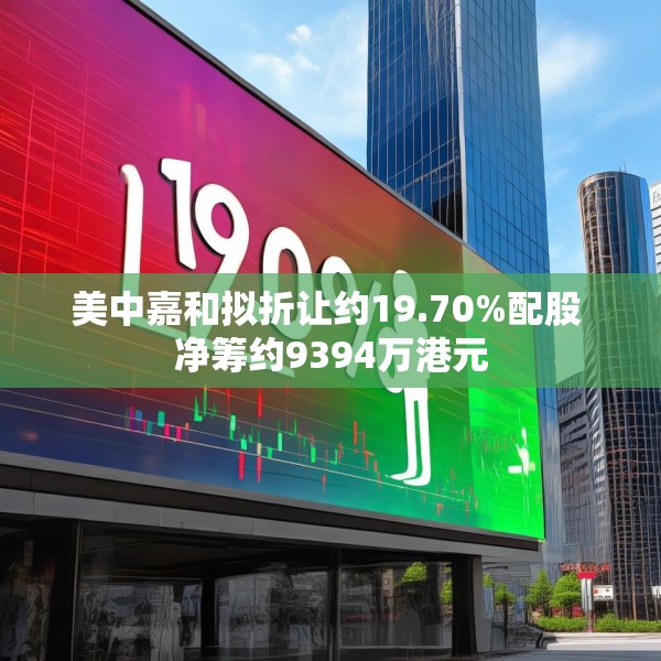 美中嘉和拟折让约19.70%配股 净筹约9394万港元
