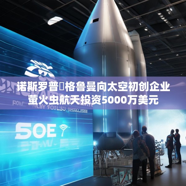 诺斯罗普・格鲁曼向太空初创企业萤火虫航天投资5000万美元