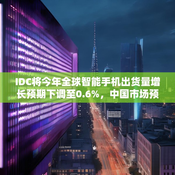 IDC将今年全球智能手机出货量增长预期下调至0.6%，中国市场预计增长3%