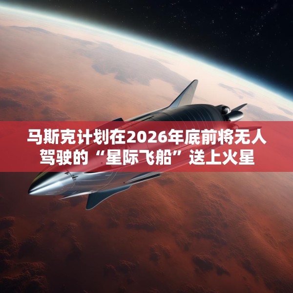 马斯克计划在2026年底前将无人驾驶的“星际飞船”送上火星