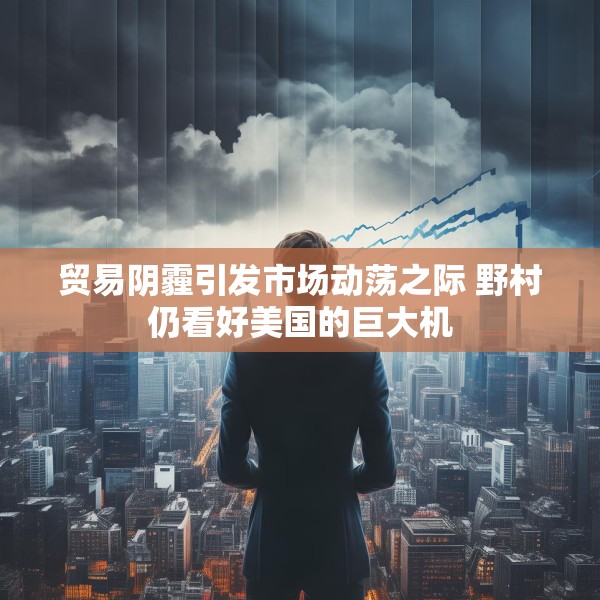 贸易阴霾引发市场动荡之际 野村仍看好美国的巨大机