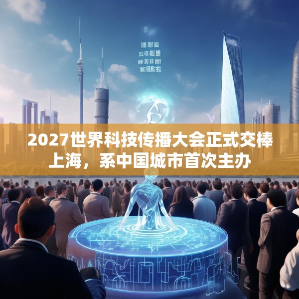 2027世界科技传播大会正式交棒上海，系中国城市首次主办