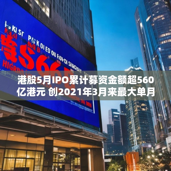 港股5月IPO累计募资金额超560亿港元 创2021年3月来最大单月募资额