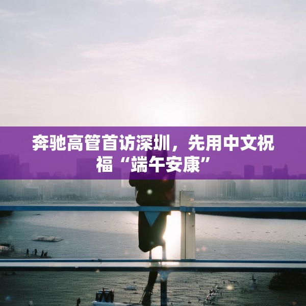 奔驰高管首访深圳，先用中文祝福“端午安康”
