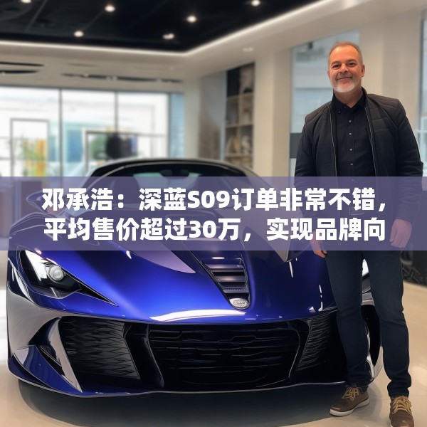 邓承浩：深蓝S09订单非常不错，平均售价超过30万，实现品牌向上跃迁