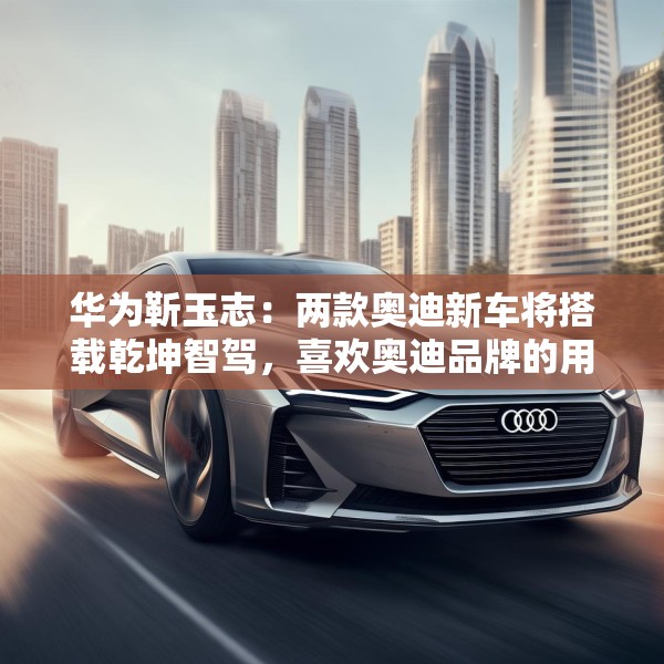 华为靳玉志：两款奥迪新车将搭载乾坤智驾，喜欢奥迪品牌的用户非常幸福