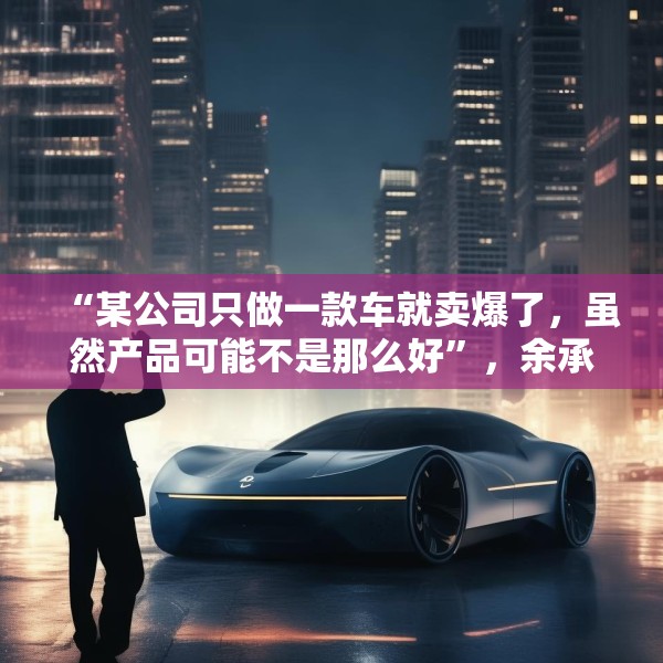 “某公司只做一款车就卖爆了，虽然产品可能不是那么好”，余承东最新发声！
