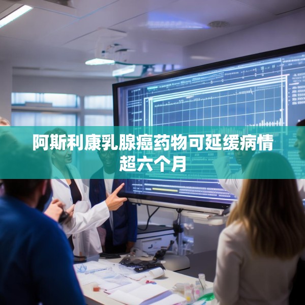 阿斯利康乳腺癌药物可延缓病情超六个月