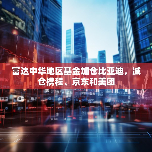 富达中华地区基金加仓比亚迪，减仓携程、京东和美团