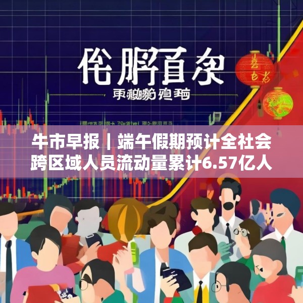 牛市早报｜端午假期预计全社会跨区域人员流动量累计6.57亿人次