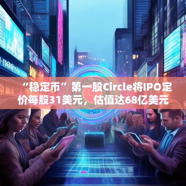 “稳定币”第一股Circle将IPO定价每股31美元，估值达68亿美元