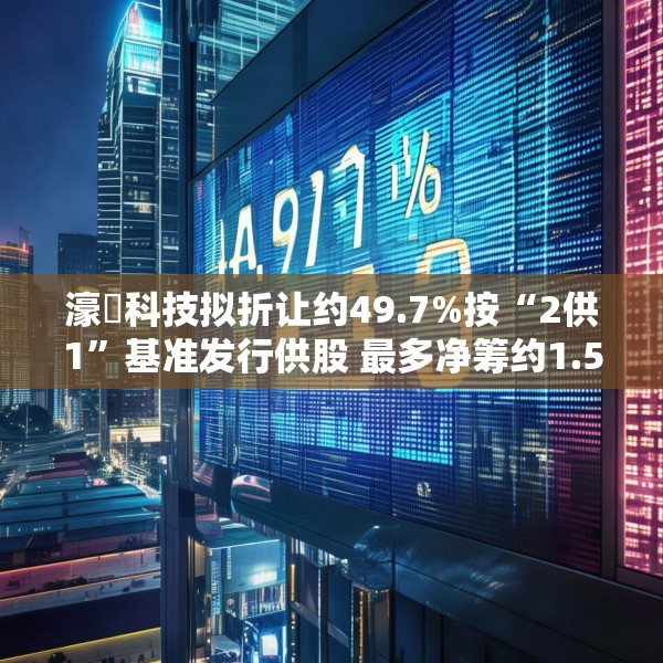 濠暻科技拟折让约49.7%按“2供1”基准发行供股 最多净筹约1.53亿港元