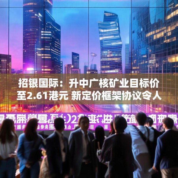 招银国际：升中广核矿业目标价至2.61港元 新定价框架协议令人惊喜