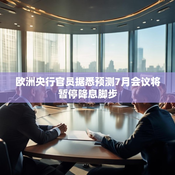欧洲央行官员据悉预测7月会议将暂停降息脚步