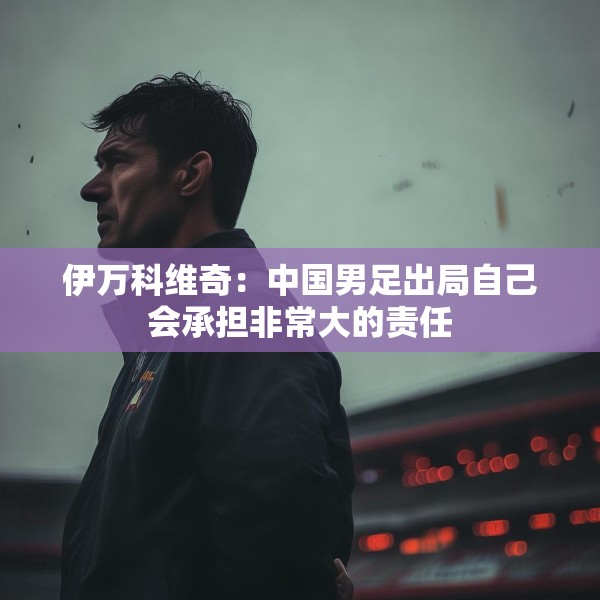 伊万科维奇：中国男足出局自己会承担非常大的责任