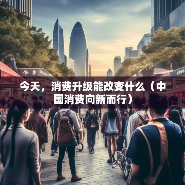 今天，消费升级能改变什么（中国消费向新而行）