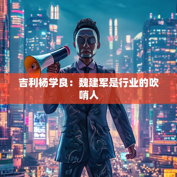 吉利杨学良：魏建军是行业的吹哨人
