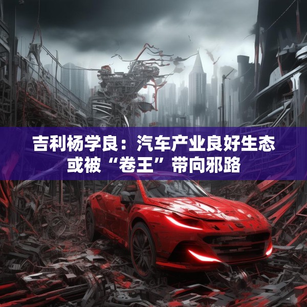 吉利杨学良：汽车产业良好生态或被“卷王”带向邪路
