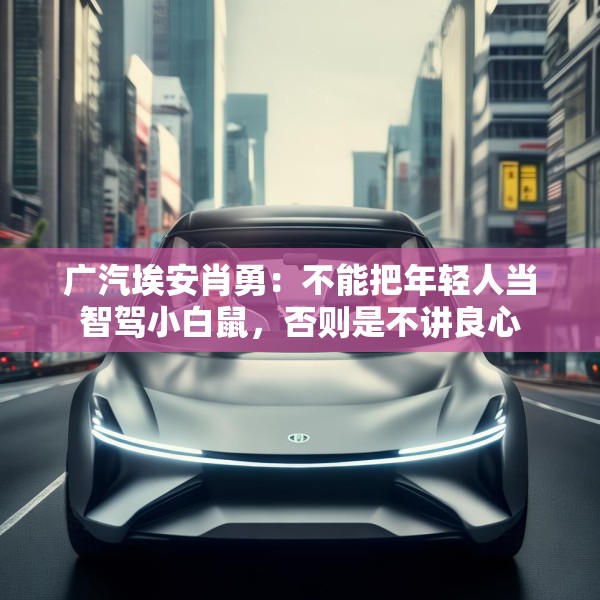 广汽埃安肖勇：不能把年轻人当智驾小白鼠，否则是不讲良心