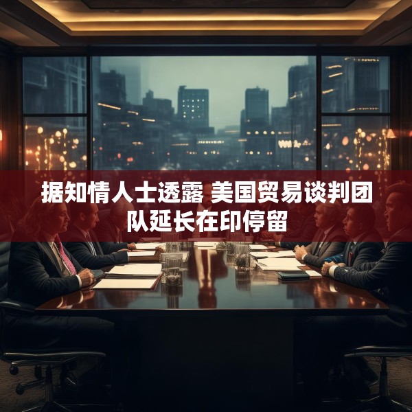 据知情人士透露 美国贸易谈判团队延长在印停留