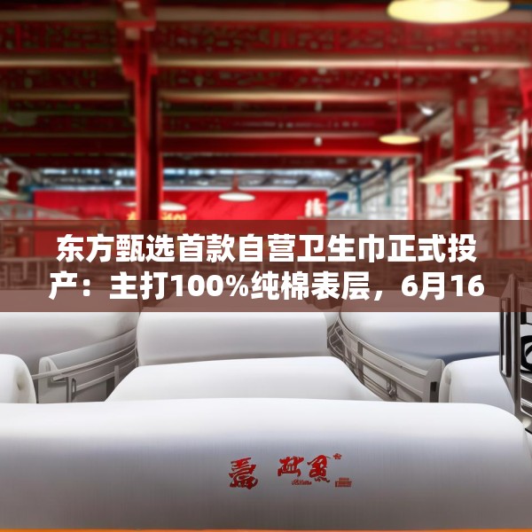 东方甄选首款自营卫生巾正式投产：主打100%纯棉表层，6月16日开售