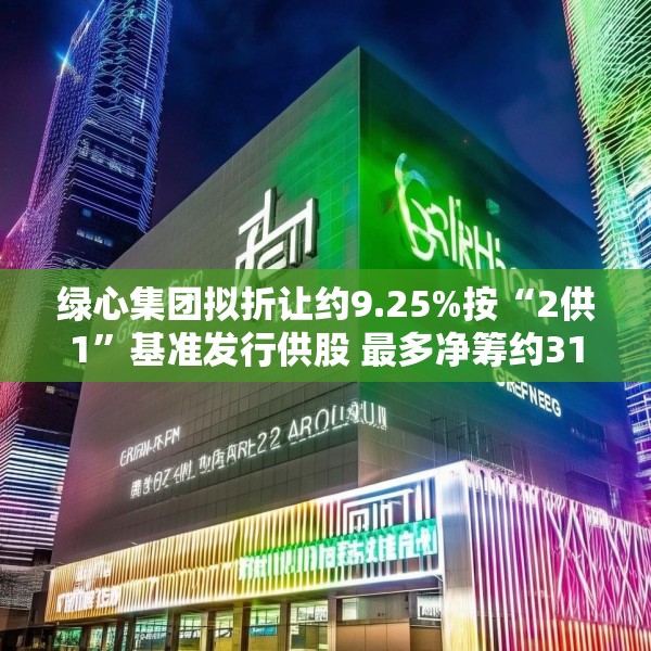 绿心集团拟折让约9.25%按“2供1”基准发行供股 最多净筹约3180万港元
