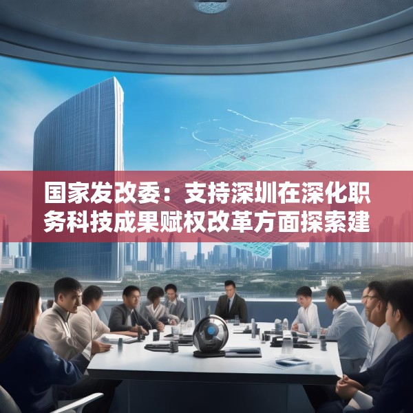 国家发改委：支持深圳在深化职务科技成果赋权改革方面探索建立负面清单制度