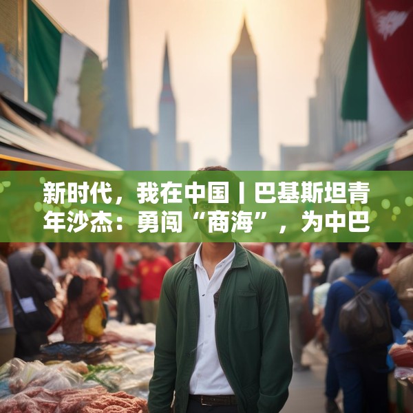 新时代，我在中国丨巴基斯坦青年沙杰：勇闯“商海”，为中巴友谊添彩