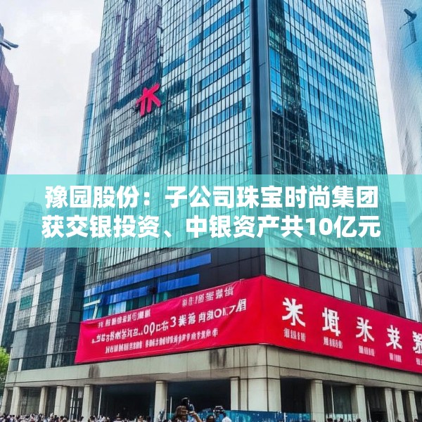 豫园股份：子公司珠宝时尚集团获交银投资、中银资产共10亿元投资