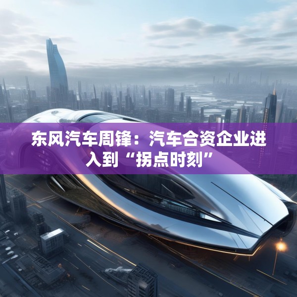 东风汽车周锋：汽车合资企业进入到“拐点时刻”