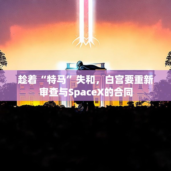 趁着“特马”失和，白宫要重新审查与SpaceX的合同