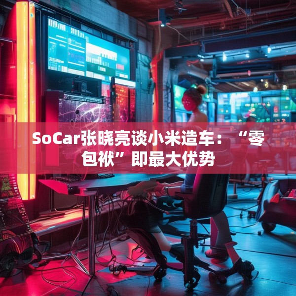 SoCar张晓亮谈小米造车：“零包袱”即最大优势