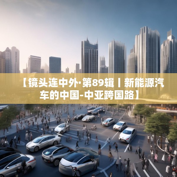 【镜头连中外·第89辑丨新能源汽车的中国-中亚跨国路】