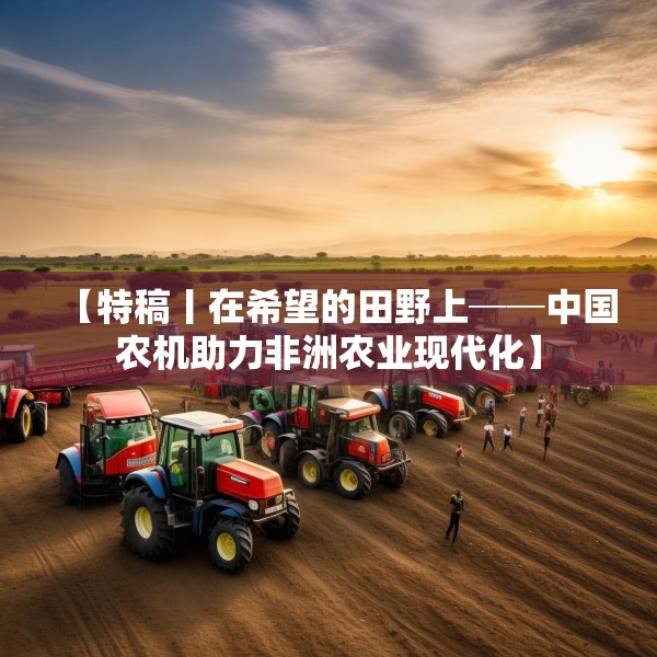 【特稿丨在希望的田野上──中国农机助力非洲农业现代化】