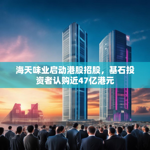 海天味业启动港股招股，基石投资者认购近47亿港元