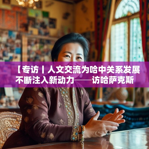 【专访丨人文交流为哈中关系发展不断注入新动力──访哈萨克斯坦文化与信息部部长巴拉耶娃】