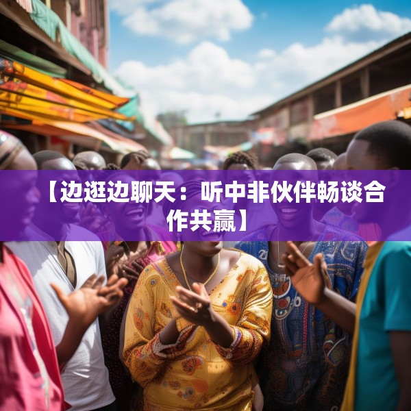 【边逛边聊天：听中非伙伴畅谈合作共赢】