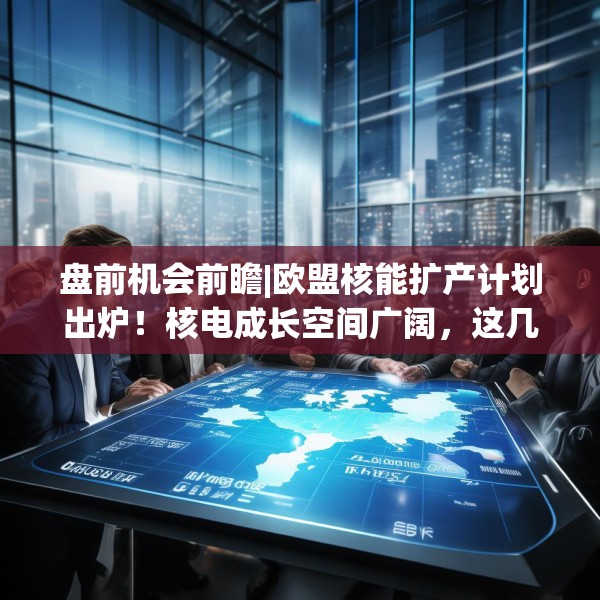盘前机会前瞻|欧盟核能扩产计划出炉！核电成长空间广阔，这几家公司有望在市场扩容中率先受益（附概念股）